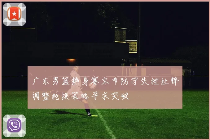 广东男篮热身赛末节防守失控杜锋调整轮换策略寻求突破